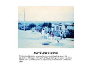 Nuevo Laredo coloniasThe demise of an active binational environmental health program, the devaluation of the peso in the early 1980s , and a large increase in population on both sides of the border led to deteriorating environment in both border cities.