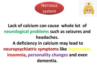Lack of calcium can cause whole lot of
neurological problems such as seizures and
headaches.
A deficiency in calcium may lead to
neuropsychiatric symptoms like depression,
insomnia, personality changes and even
dementia.
Nervous
system
 