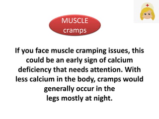 If you face muscle cramping issues, this
could be an early sign of calcium
deficiency that needs attention. With
less calcium in the body, cramps would
generally occur in the
legs mostly at night.
MUSCLE
cramps
 