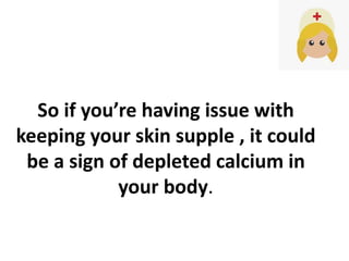 So if you’re having issue with
keeping your skin supple , it could
be a sign of depleted calcium in
your body.
 