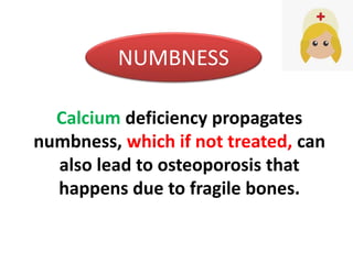 Calcium deficiency propagates
numbness, which if not treated, can
also lead to osteoporosis that
happens due to fragile bones.
NUMBNESS
 