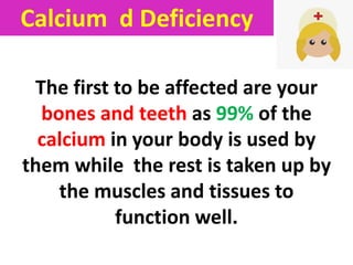 The first to be affected are your
bones and teeth as 99% of the
calcium in your body is used by
them while the rest is taken up by
the muscles and tissues to
function well.
Calcium d Deficiency
 