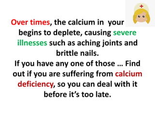 Over times, the calcium in your body
begins to deplete, causing severe
illnesses such as aching joints and
brittle nails.
If you have any one of those … Find
out if you are suffering from calcium
deficiency, so you can deal with it
before it’s too late.
 