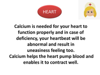 Calcium is needed for your heart to
function properly and in case of
deficiency, your heartbeat will be
abnormal and result in
uneasiness feeling too.
Calcium helps the heart pump blood and
enables it to contract well.
HEART
 