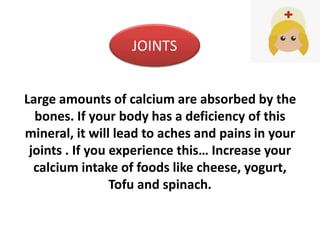 Large amounts of calcium are absorbed by the
bones. If your body has a deficiency of this
mineral, it will lead to aches and pains in your
joints . If you experience this… Increase your
calcium intake of foods like cheese, yogurt,
Tofu and spinach.
JOINTS
 
