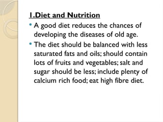1.Diet and Nutrition
 A good diet reduces the chances of
developing the diseases of old age.
 The diet should be balanced with less
saturated fats and oils; should contain
lots of fruits and vegetables; salt and
sugar should be less; include plenty of
calcium rich food; eat high fibre diet.
 
