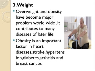 3.Weight
 Overweight and obesity
have become major
problem world wide ,it
contributes to many
diseases of later life.
 Obesity is an important
factor in heart
diseases,stroke,hypertens
ion,diabetes,arthritis and
breast cancer.
 