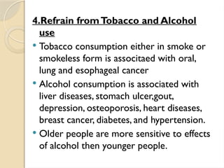 4.Refrain fromTobacco and Alcohol
use
 Tobacco consumption either in smoke or
smokeless form is associtaed with oral,
lung and esophageal cancer
 Alcohol consumption is associated with
liver diseases, stomach ulcer,gout,
depression, osteoporosis, heart diseases,
breast cancer, diabetes, and hypertension.
 Older people are more sensitive to effects
of alcohol then younger people.
 