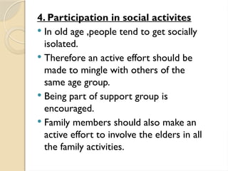 4. Participation in social activites
 In old age ,people tend to get socially
isolated.
 Therefore an active effort should be
made to mingle with others of the
same age group.
 Being part of support group is
encouraged.
 Family members should also make an
active effort to involve the elders in all
the family activities.
 