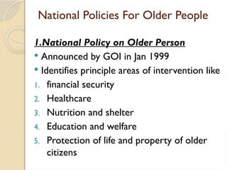 National Policies For Older People
1.National Policy on Older Person
 Announced by GOI in Jan 1999
 Identifies principle areas of intervention like
1. financial security
2. Healthcare
3. Nutrition and shelter
4. Education and welfare
5. Protection of life and property of older
citizens
 
