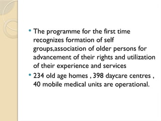  The programme for the first time
recognizes formation of self
groups,association of older persons for
advancement of their rights and utilization
of their experience and services
 234 old age homes , 398 daycare centres ,
40 mobile medical units are operational.
 