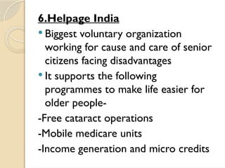6.Helpage India
 Biggest voluntary organization
working for cause and care of senior
citizens facing disadvantages
 It supports the following
programmes to make life easier for
older people-
-Free cataract operations
-Mobile medicare units
-Income generation and micro credits
 