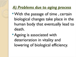A) Problems due to aging process
With the passage of time , certain
biological changes take place in the
human body that eventually lead to
death.
Ageing is associated with
deterioration in vitality and
lowering of biological efficiency.
 