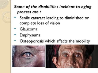 Some of the disabilities incident to aging
process are :
 Senile cataract leading to diminished or
complete loss of vision
 Glaucoma
 Emphysema
 Osteoporosis which affects the mobility
 