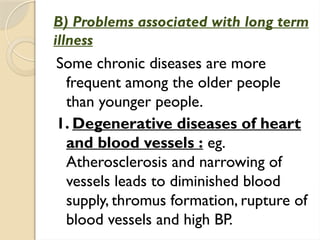 B) Problems associated with long term
illness
Some chronic diseases are more
frequent among the older people
than younger people.
1. Degenerative diseases of heart
and blood vessels : eg.
Atherosclerosis and narrowing of
vessels leads to diminished blood
supply, thromus formation, rupture of
blood vessels and high BP.
 