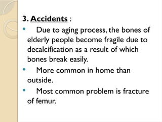 3. Accidents :
 Due to aging process, the bones of
elderly people become fragile due to
decalcification as a result of which
bones break easily.
 More common in home than
outside.
 Most common problem is fracture
of femur.
 