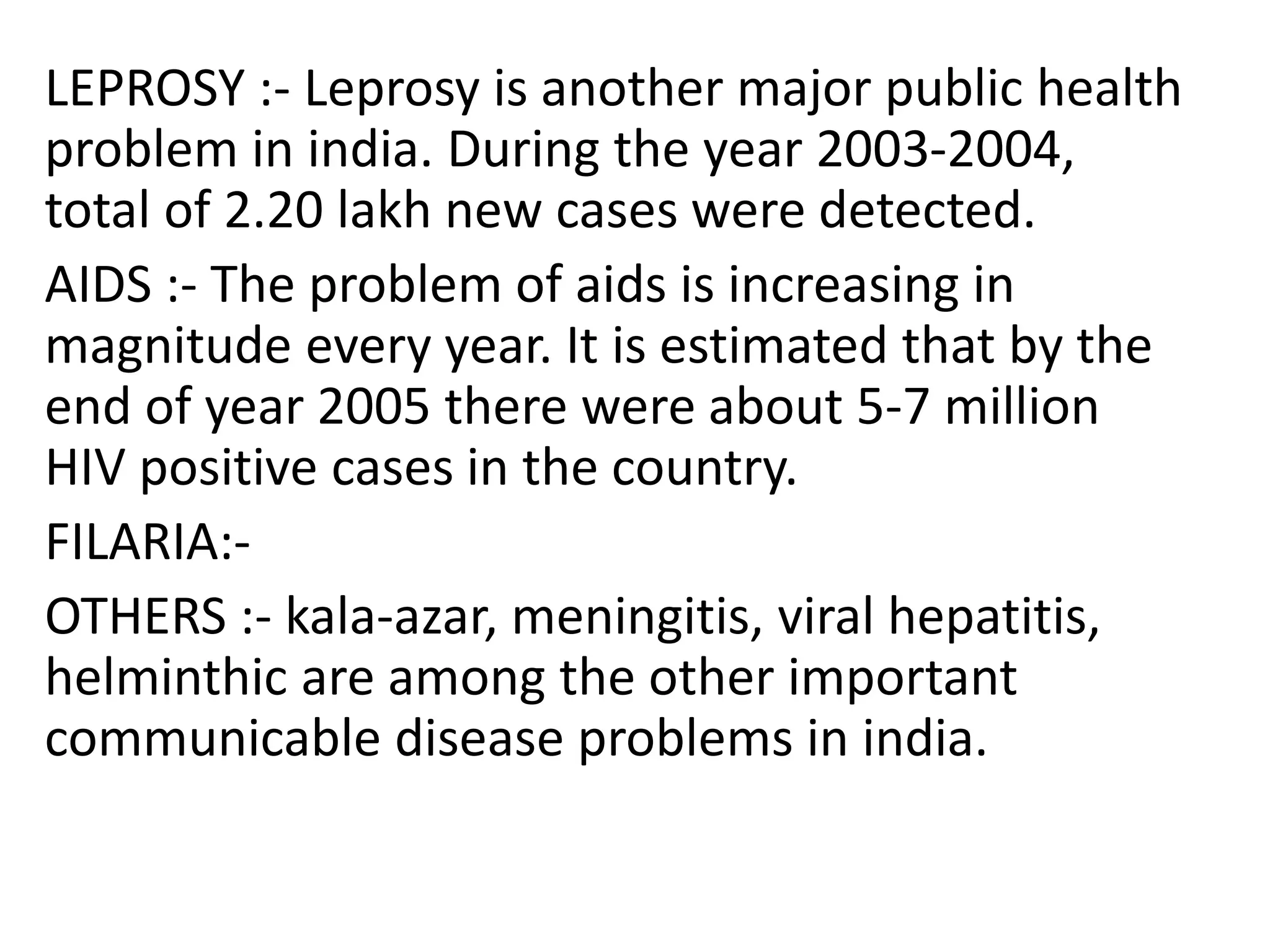 LEPROSY :- Leprosy is another major public health
problem in india. During the year 2003-2004,
total of 2.20 lakh new cases were detected.
AIDS :- The problem of aids is increasing in
magnitude every year. It is estimated that by the
end of year 2005 there were about 5-7 million
HIV positive cases in the country.
FILARIA:-
OTHERS :- kala-azar, meningitis, viral hepatitis,
helminthic are among the other important
communicable disease problems in india.
 