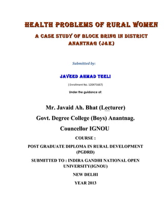 HEALTH PROBLEMS OF RURAL WOMEN
A CASE STUdy OF BLOCk BRiNg iN diSTRiCT
ANANTNAg (j&k)

Submitted by:

jAvEEd AHMAd TEELi
( Enrollment No. 120471667)
Under the guidance of:

Mr. Javaid Ah. Bhat (Lecturer)
Govt. Degree College (Boys) Anantnag.
Councellor IGNOU
COURSE :
POST GRADUATE DIPLOMA IN RURAL DEVELOPMENT
(PGDRD)
SUBMITTED TO : INDIRA GANDHI NATIONAL OPEN
UNIVERSITY(IGNOU)
NEW DELHI
YEAR 2013

 