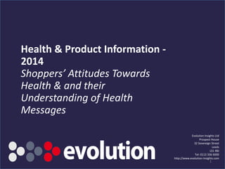 Health & Product Information -
2014
Shoppers’ Attitudes Towards
Health & and their
Understanding of Health
Messages
Evolution Insights Ltd
Prospect House
32 Sovereign Street
Leeds
LS1 4BJ
Tel: 0113 336 6000
http://www.evolution-insights.com
1
 