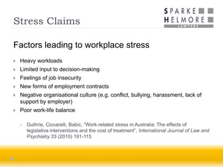 Stress Claims

Factors leading to workplace stress
   Heavy workloads
   Limited input to decision-making
   Feelings of job insecurity
   New forms of employment contracts
   Negative organisational culture (e.g. conflict, bullying, harassment, lack of
    support by employer)
   Poor work-life balance

       Guthrie, Ciccarelli, Babic, “Work-related stress in Australia: The effects of
        legislative interventions and the cost of treatment”, International Journal of Law and
        Psychiatry 33 (2010) 101-115
 