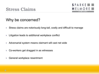 Stress Claims

Why be concerned?
   Stress claims are notoriously long-tail, costly and difficult to manage


   Litigation leads to additional workplace conflict


   Adversarial system means claimant will cast net wide


   Co-workers get dragged in as witnesses


   General workplace resentment
 