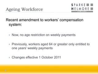 Ageing Workforce

Recent amendment to workers’ compensation
 system:

    Now, no age restriction on weekly payments

    Previously, workers aged 64 or greater only entitled to
     one years’ weekly payments

    Changes effective 1 October 2011
 