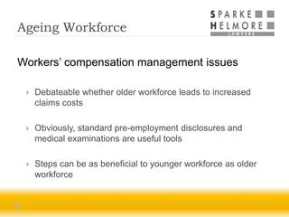 Ageing Workforce

Workers’ compensation management issues

    Debateable whether older workforce leads to increased
     claims costs

    Obviously, standard pre-employment disclosures and
     medical examinations are useful tools

    Steps can be as beneficial to younger workforce as older
     workforce
 