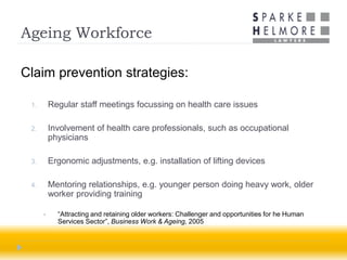 Ageing Workforce

Claim prevention strategies:

 1.       Regular staff meetings focussing on health care issues

 2.       Involvement of health care professionals, such as occupational
          physicians

 3.       Ergonomic adjustments, e.g. installation of lifting devices

 4.       Mentoring relationships, e.g. younger person doing heavy work, older
          worker providing training

           “Attracting and retaining older workers: Challenger and opportunities for he Human
            Services Sector”, Business Work & Ageing, 2005
 