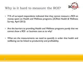 Why is it hard to measure the ROI?

   71% of surveyed respondents indicated that they cannot measure a ROI on
    money spent on Health and Wellness programs. (2CRisk Health & Wellness
    Survey, April 2012)

   Are the barriers to providing Health and Wellness programs purely that we
    cannot show a ROI or business case as to why?

   What are the measurements we need to quantify in order that health and
    wellbeing can be linked to productivity and profitability.
 
