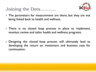 Joining the Dots………..
   The parameters for measurement are there, but they are not
    being linked back to health and wellness.

   There is no closed loop process in place to implement,
    monitor, review and tailor health and wellness programs.

   Designing the closed loop process will ultimately lead to
    developing the return on investment and business case for
    continuation.
 