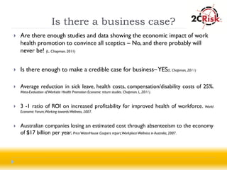 Is there a business case?
   Are there enough studies and data showing the economic impact of work
    health promotion to convince all sceptics – No, and there probably will
    never be! (L. Chapman, 2011)

   Is there enough to make a credible case for business– YES(L. Chapman, 2011)

   Average reduction in sick leave, health costs, compensation/disability costs of 25%.
    Meta-Evaluation of Worksite Health Promotion Economic return studies. Chapman. L, 2011).


   3 -1 ratio of ROI on increased profitability for improved health of workforce. World
    Economic Forum,Working towards Wellness, 2007.


   Australian companies losing an estimated cost through absenteeism to the economy
    of $17 billion per year. Price WaterHouse Coopers report,Workplace Wellness in Australia, 2007.
 