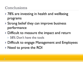 Conclusions
 78% are investing in health and wellbeing
  programs
 Strong belief they can improve business
  performance
 Difficult to measure the impact and return
       58% Don’t have the tools
 Difficult to engage Management and Employees
 Need to prove the ROI
 