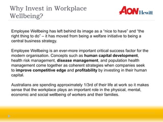 Why Invest in Workplace
Wellbeing?

Employee Wellbeing has left behind its image as a “nice to have” and “the
right thing to do” – it has moved from being a welfare initiative to being a
central business strategy.

Employee Wellbeing is an ever-more important critical success factor for the
modern organisation. Concepts such as human capital development,
health risk management, disease management, and population health
management come together as coherent strategies when companies seek
to improve competitive edge and profitability by investing in their human
capital.

Australians are spending approximately 1/3rd of their life at work so it makes
sense that the workplace plays an important role in the physical, mental,
economic and social wellbeing of workers and their families.
 