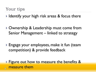 Your tips
   Identify your high risk areas & focus there

   Ownership & Leadership must come from
    Senior Management – linked to strategy

   Engage your employees, make it fun (team
    competition) & provide feedback

   Figure out how to measure the benefits &
    measure them
 