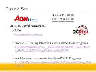 Thank You


   Links to useful resources
       HAPIA
           http://www.hapia.com.au/


       Comcare - Creating Effective Health and Wellness Programs
           http://www.comcare.gov.au/__data/assets/pdf_file/0011/70220/Effectiv
            e_Health_and_Wellbeing_Programs_Pub_82.PDF

       Larry Chapman – economic benefits of WHP Programs
           http://healthpromotionjournal.com/index.php?com_route=view_video
            &vid=57
 