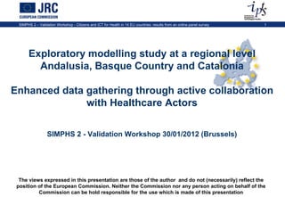 The views expressed in this presentation are those of the author  and do not (necessarily) reflect the position of the European Commission. Neither the Commission nor any person acting on behalf of the Commission can be hold responsible for the use which is made of this presentation Exploratory modelling study at a regional level Andalusia, Basque Country and Catalonia Enhanced data gathering through active collaboration with Healthcare Actors SIMPHS 2 - Validation Workshop 30/01/2012 (Brussels) 