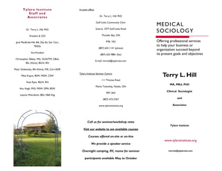 Tylara Institute                      In-town office:
          Staff and
         Associates                                               Dr. Terry L. Hill, PhD

                                                               Golf Links Community Clinic
                                                                                               ME DI C AL
                                                                                               SOCI OL OG Y
          Dr. Terry L. Hill, PhD                               Suite 6, 1077 Golf Links Road

             President & CEO                                        Thunder Bay, ON

 Jane MacBride-Hill, BA, Dip Ed, Ger Cert,                              P7B 7A3                Offering professional services
                  TESOL                                                                        to help your business or
                                                                 (807) 622-1141 (phone)
                                                                                               organization succeed beyond
               Vice-President
                                                                   (807) 622-9881 (fax)        its present goals and objectives
 Christopher Abbey, MSc, DLSHTM, CBiol,
                                                               E-mail: mirmel@xplornet.com
          BSc (Hons), BScN, RN

Peter Globensky, BA (Hons), MA, Cert-ADR

     Mike Kopot, BSW, MSW, CSW
                                             Tylara Institute Seminar Centre:
                                                                                                   Terry L. Hill
                                                                    111 Thomas Road
          Kate Ryan, BScN, RN
                                                                                                        MA, MEd, PhD
                                                               Marks Township, Nolalu, ON
    Anu Singh, PhD, MSW, DPA, BSW
                                                                                                      Clinical Sociologist
                                                                         P0T 2K0
    Leanne Wierzbicki, BEd, HBA Eng
                                                                     (807) 473-5767                           and

                                                                  www.tylarainstitute.org                 Associates




                                                     Call us for seminar/workshop rates
                                                                                                        Tylara Institute
                                                 Visit our website to see available courses

                                                     Courses offered on-site or on-line
                                                                                                    www.tylarainstitute.org
                                                        We provide a speaker service

                                               Overnight camping, RV, rooms for seminar                mirmel@xplornet.com


                                                  participants available May to October
 