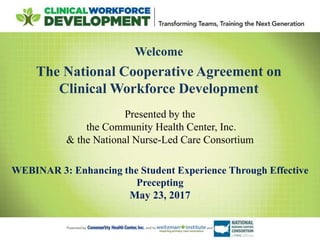 Welcome
The National Cooperative Agreement on
Clinical Workforce Development
Presented by the
the Community Health Center, Inc.
& the National Nurse-Led Care Consortium
WEBINAR 3: Enhancing the Student Experience Through Effective
Precepting
May 23, 2017
 