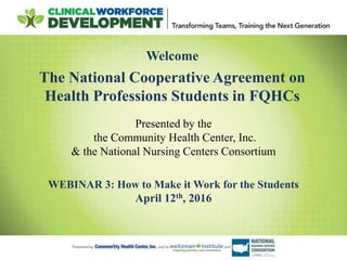 Welcome
The National Cooperative Agreement on
Health Professions Students in FQHCs
Presented by the
the Community Health Center, Inc.
& the National Nursing Centers Consortium
WEBINAR 3: How to Make it Work for the Students
April 12th, 2016
 
