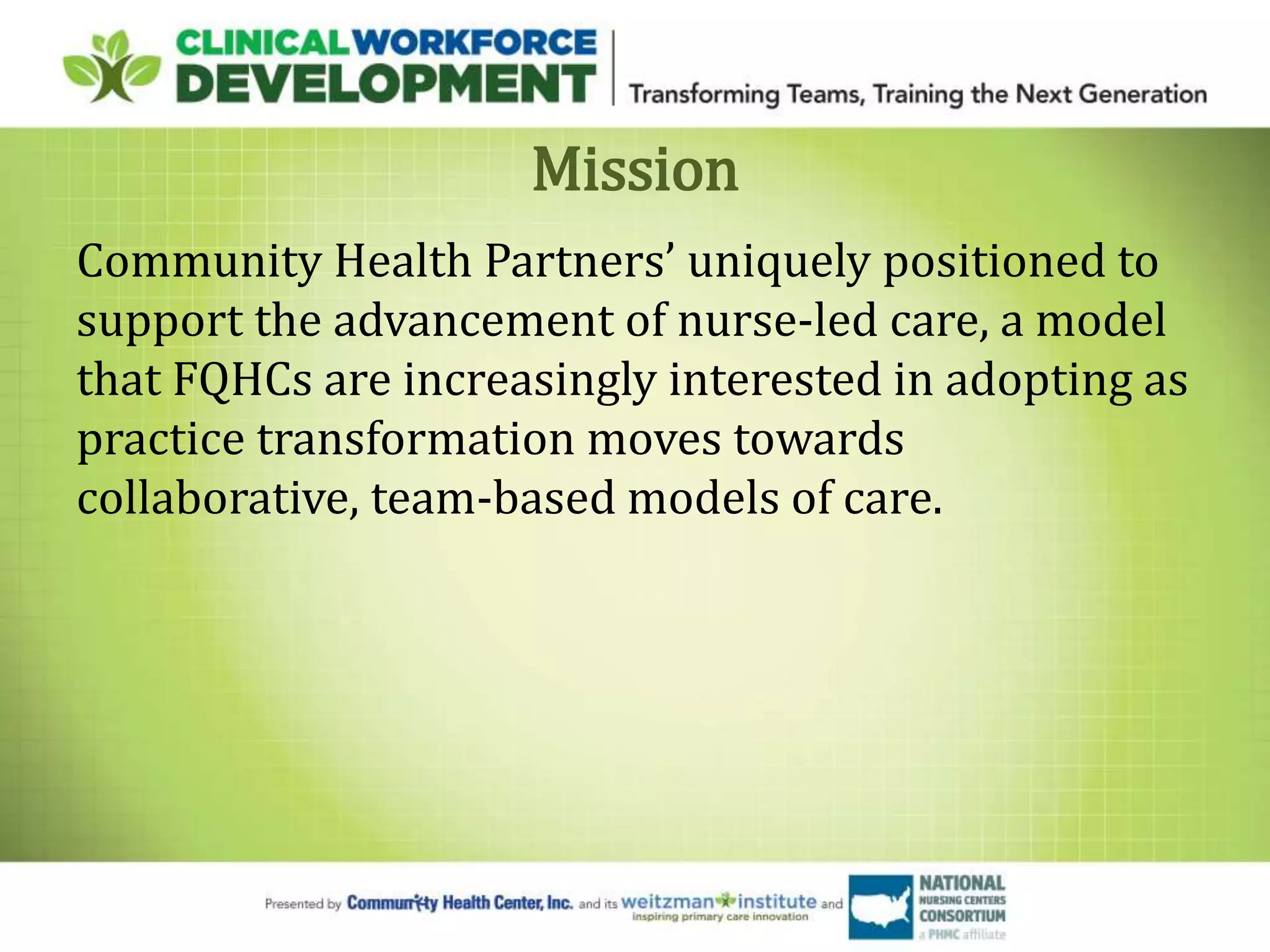 Mission
Community Health Partners’ uniquely positioned to
support the advancement of nurse-led care, a model
that FQHCs are increasingly interested in adopting as
practice transformation moves towards
collaborative, team-based models of care.
 