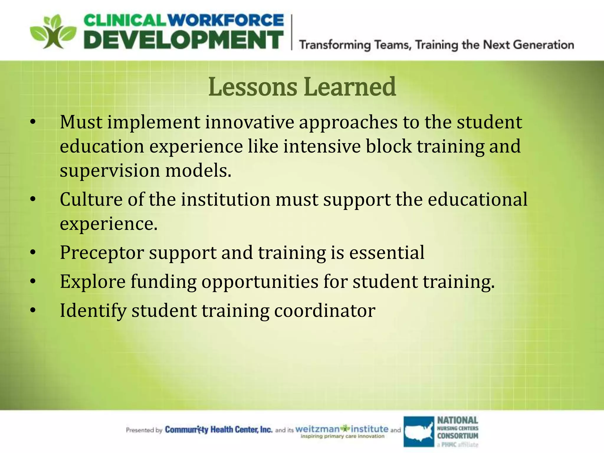 Lessons Learned
• Must implement innovative approaches to the student
education experience like intensive block training and
supervision models.
• Culture of the institution must support the educational
experience.
• Preceptor support and training is essential
• Explore funding opportunities for student training.
• Identify student training coordinator
 