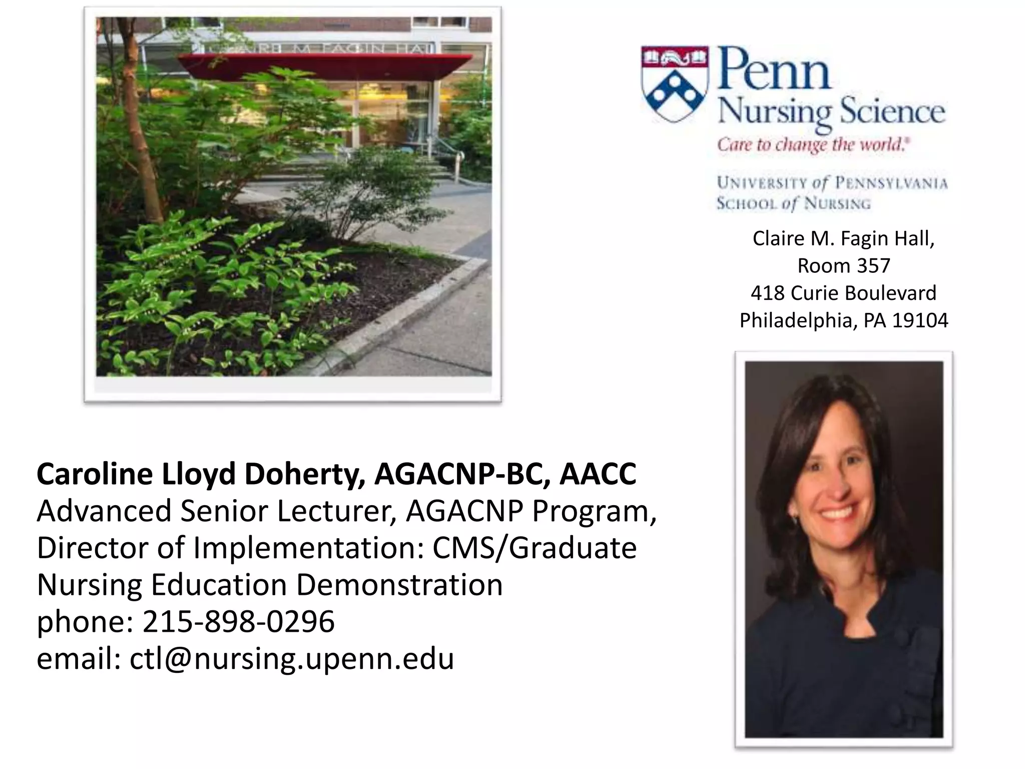 Caroline Lloyd Doherty, AGACNP-BC, AACC
Advanced Senior Lecturer, AGACNP Program,
Director of Implementation: CMS/Graduate
Nursing Education Demonstration
phone: 215-898-0296
email: ctl@nursing.upenn.edu
Claire M. Fagin Hall,
Room 357
418 Curie Boulevard
Philadelphia, PA 19104
 