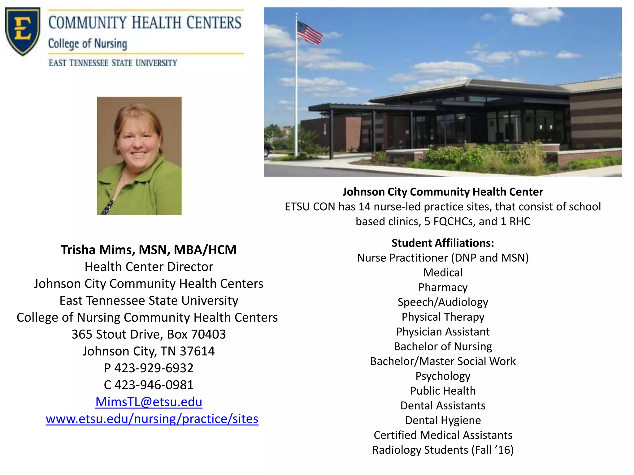 Trisha Mims, MSN, MBA/HCM
Health Center Director
Johnson City Community Health Centers
East Tennessee State University
College of Nursing Community Health Centers
365 Stout Drive, Box 70403
Johnson City, TN 37614
P 423-929-6932
C 423-946-0981
MimsTL@etsu.edu
www.etsu.edu/nursing/practice/sites
Johnson City Community Health Center
ETSU CON has 14 nurse-led practice sites, that consist of school
based clinics, 5 FQCHCs, and 1 RHC
Student Affiliations:
Nurse Practitioner (DNP and MSN)
Medical
Pharmacy
Speech/Audiology
Physical Therapy
Physician Assistant
Bachelor of Nursing
Bachelor/Master Social Work
Psychology
Public Health
Dental Assistants
Dental Hygiene
Certified Medical Assistants
Radiology Students (Fall ’16)
 
