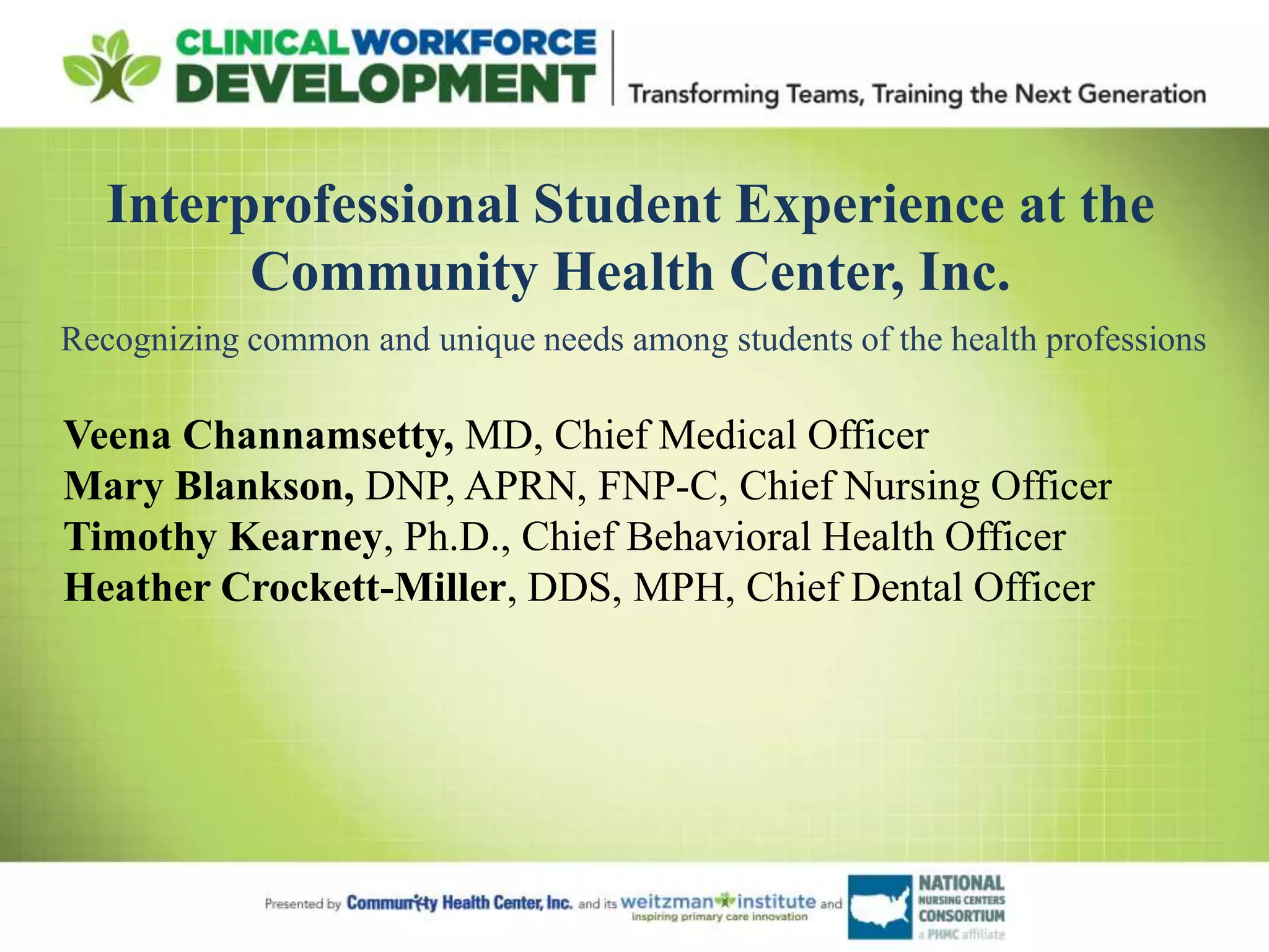 Interprofessional Student Experience at the
Community Health Center, Inc.
Veena Channamsetty, MD, Chief Medical Officer
Mary Blankson, DNP, APRN, FNP-C, Chief Nursing Officer
Timothy Kearney, Ph.D., Chief Behavioral Health Officer
Heather Crockett-Miller, DDS, MPH, Chief Dental Officer
Recognizing common and unique needs among students of the health professions
 
