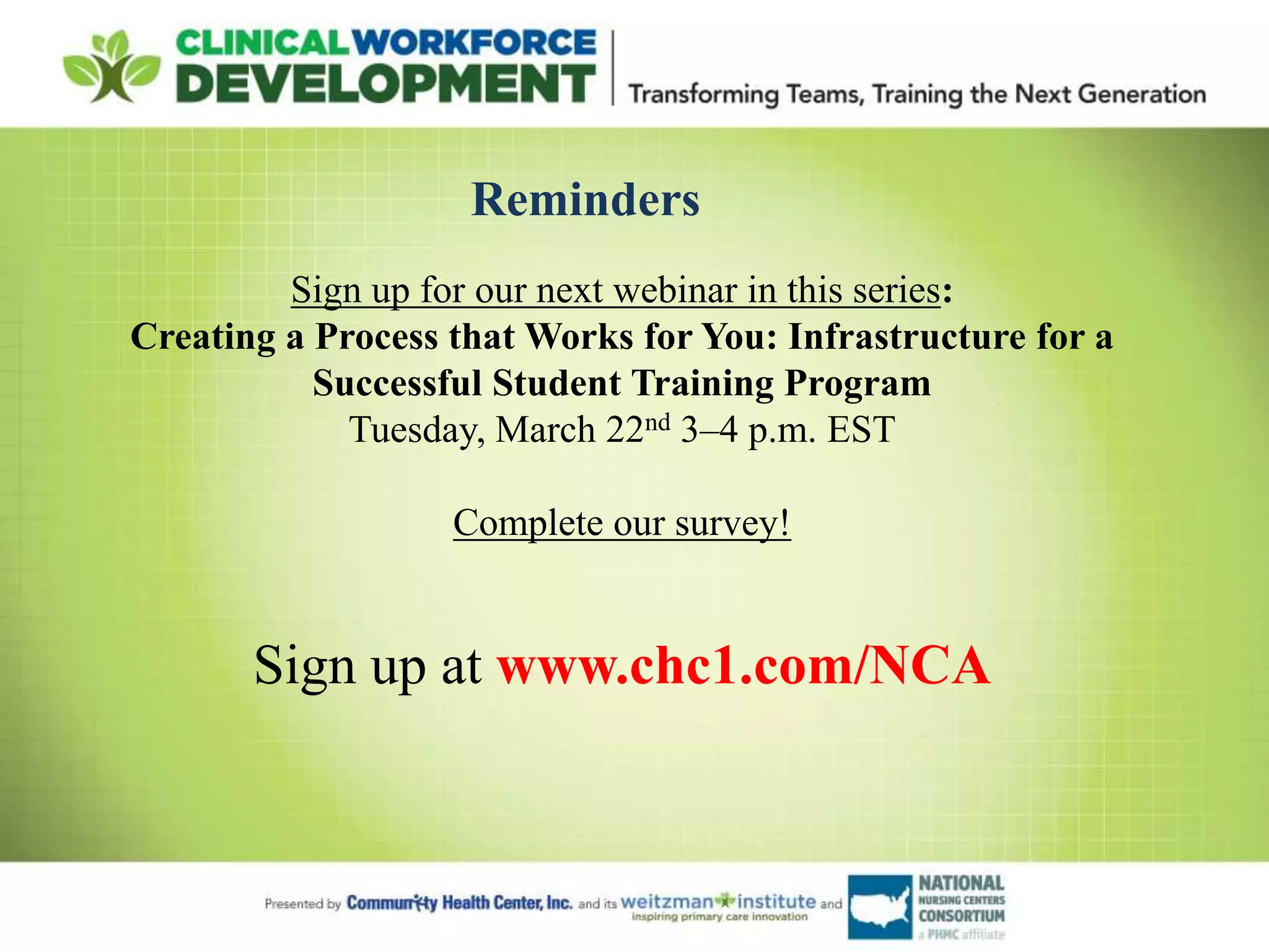 Reminders
Sign up for our next webinar in this series:
Creating a Process that Works for You: Infrastructure for a
Successful Student Training Program
Tuesday, March 22nd 3–4 p.m. EST
Complete our survey!
Sign up at www.chc1.com/NCA
 