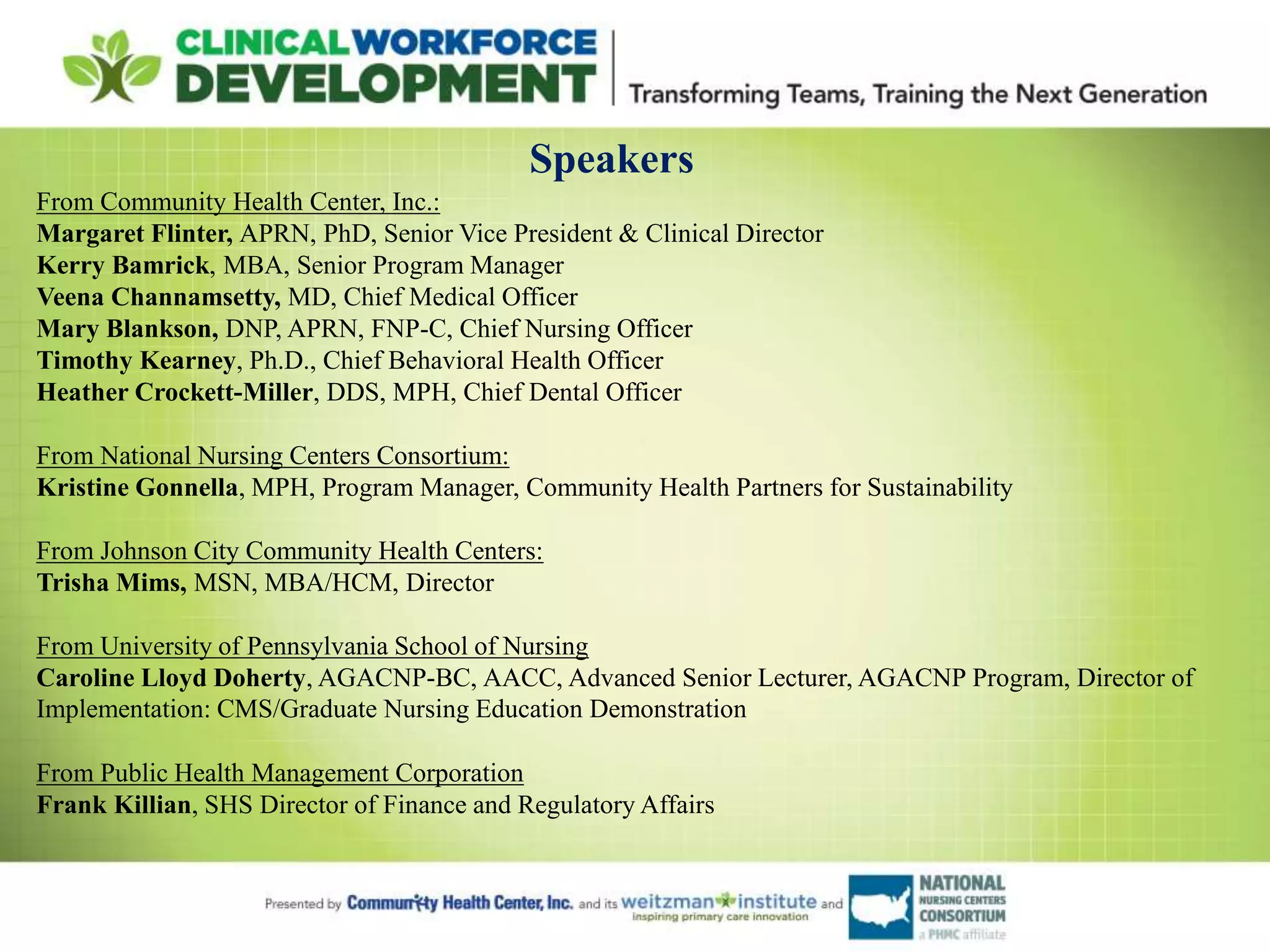Speakers
From Community Health Center, Inc.:
Margaret Flinter, APRN, PhD, Senior Vice President & Clinical Director
Kerry Bamrick, MBA, Senior Program Manager
Veena Channamsetty, MD, Chief Medical Officer
Mary Blankson, DNP, APRN, FNP-C, Chief Nursing Officer
Timothy Kearney, Ph.D., Chief Behavioral Health Officer
Heather Crockett-Miller, DDS, MPH, Chief Dental Officer
From National Nursing Centers Consortium:
Kristine Gonnella, MPH, Program Manager, Community Health Partners for Sustainability
From Johnson City Community Health Centers:
Trisha Mims, MSN, MBA/HCM, Director
From University of Pennsylvania School of Nursing
Caroline Lloyd Doherty, AGACNP-BC, AACC, Advanced Senior Lecturer, AGACNP Program, Director of
Implementation: CMS/Graduate Nursing Education Demonstration
From Public Health Management Corporation
Frank Killian, SHS Director of Finance and Regulatory Affairs
 