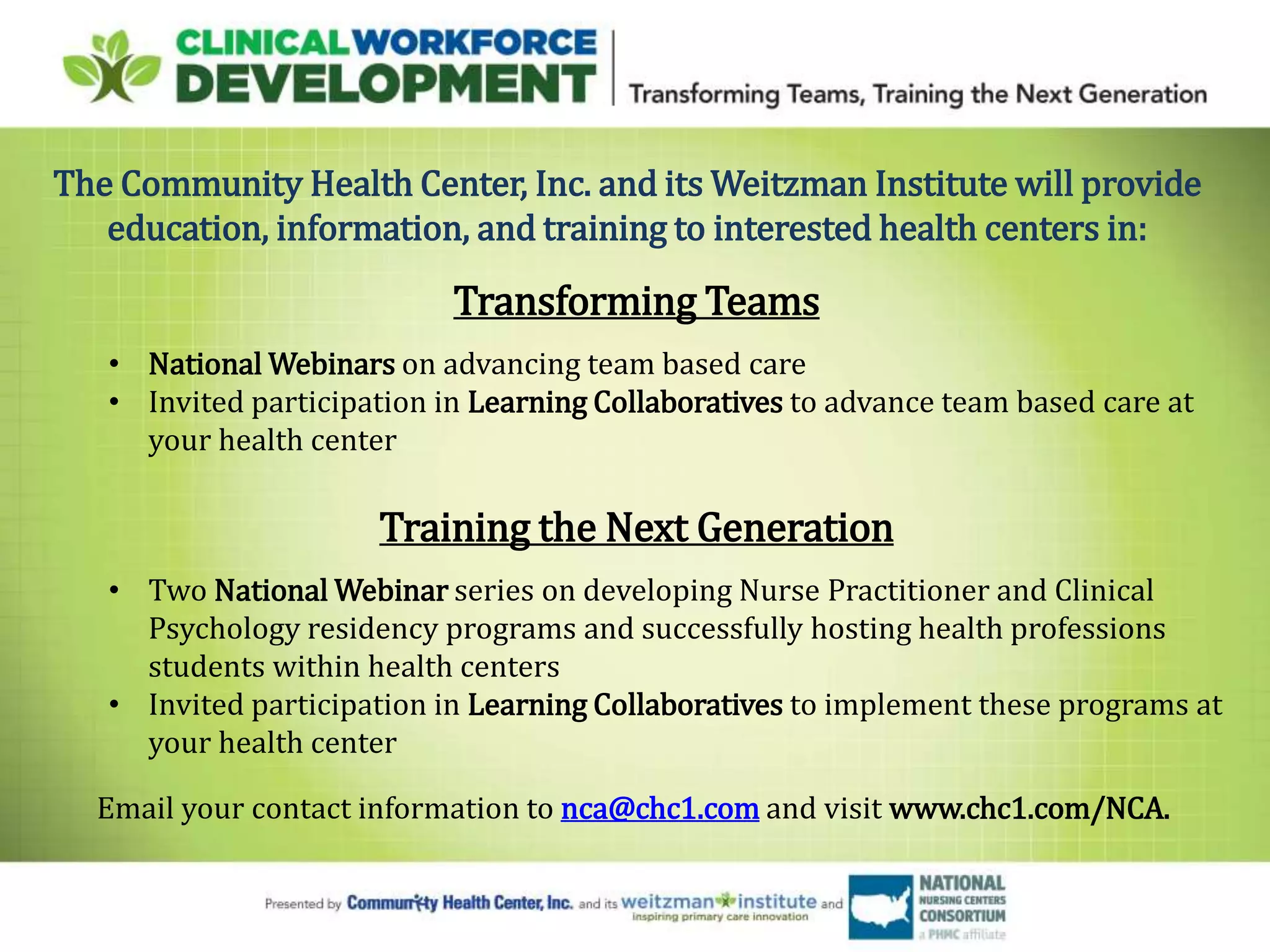 The Community Health Center, Inc. and its Weitzman Institute will provide
education, information, and training to interested health centers in:
Transforming Teams
• National Webinars on advancing team based care
• Invited participation in Learning Collaboratives to advance team based care at
your health center
Training the Next Generation
• Two National Webinar series on developing Nurse Practitioner and Clinical
Psychology residency programs and successfully hosting health professions
students within health centers
• Invited participation in Learning Collaboratives to implement these programs at
your health center
Email your contact information to nca@chc1.com and visit www.chc1.com/NCA.
 