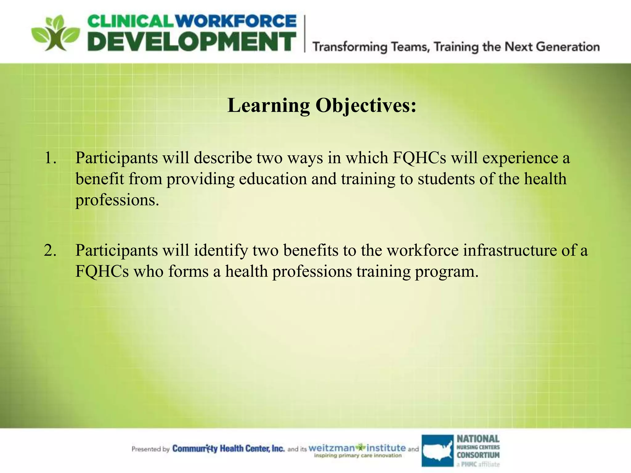 Learning Objectives:
1. Participants will describe two ways in which FQHCs will experience a
benefit from providing education and training to students of the health
professions.
2. Participants will identify two benefits to the workforce infrastructure of a
FQHCs who forms a health professions training program.
 