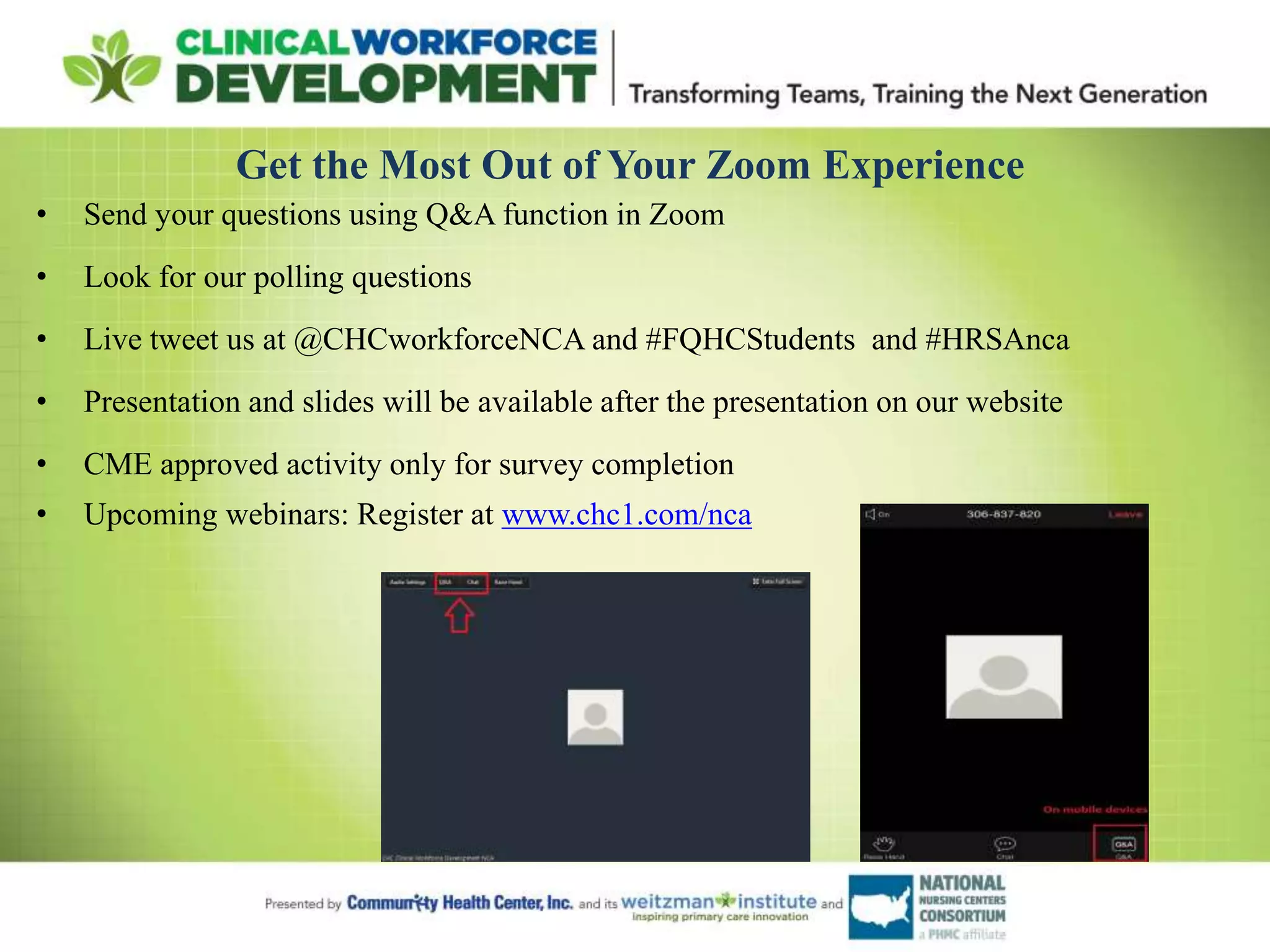 Get the Most Out of Your Zoom Experience
• Send your questions using Q&A function in Zoom
• Look for our polling questions
• Live tweet us at @CHCworkforceNCA and #FQHCStudents and #HRSAnca
• Presentation and slides will be available after the presentation on our website
• CME approved activity only for survey completion
• Upcoming webinars: Register at www.chc1.com/nca
 