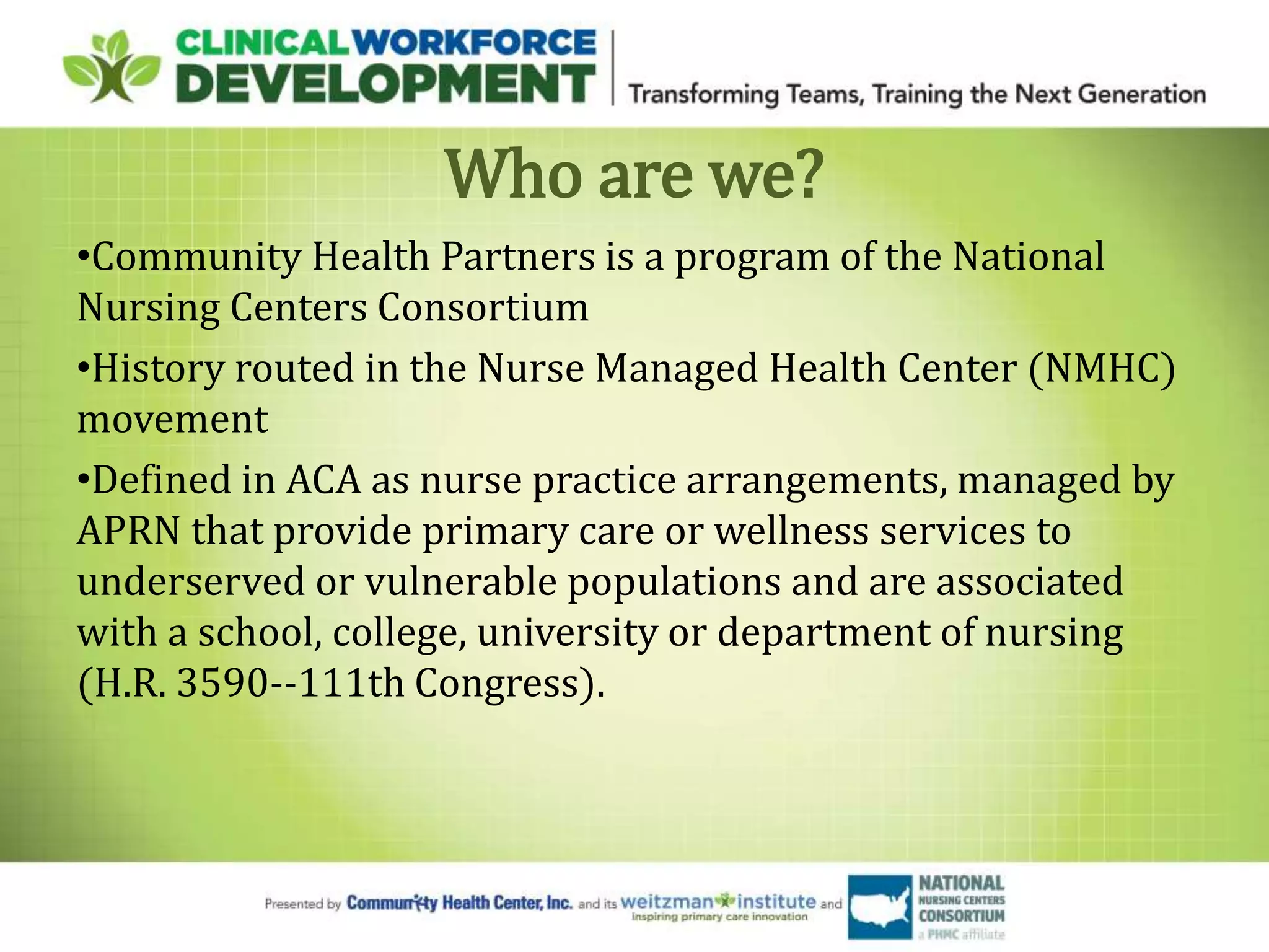 Who are we?
•Community Health Partners is a program of the National
Nursing Centers Consortium
•History routed in the Nurse Managed Health Center (NMHC)
movement
•Defined in ACA as nurse practice arrangements, managed by
APRN that provide primary care or wellness services to
underserved or vulnerable populations and are associated
with a school, college, university or department of nursing
(H.R. 3590--111th Congress).
 